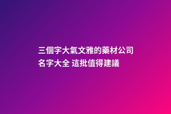 三個字大氣文雅的藥材公司名字大全 這批值得建議